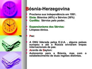 B ósnia-Herzegovina Proclama sua independência em 1991.  Etnia:  Bósnios (40%) e Sérvios (30%) Conflito:   Sérvios pelo poder. Expansionismo dos Sérvios:  Limpeza étnica. P az : A ONU liderada pelos E.U.A. , alguns países europeu e até a Rússia enviaram tropas internacionais de paz. A cordo de  D ayton: Autonomia para a Bósnia, mas com o estabelecimento de duas regiões distintas. 