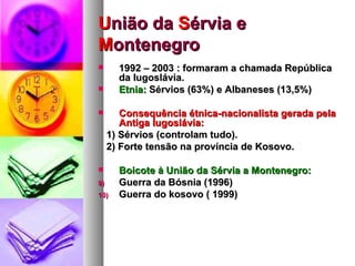 U nião da  S érvia e  M ontenegro 1992 – 2003 : formaram a chamada República da Iugoslávia. Etnia:  Sérvios (63%) e Albaneses (13,5%) Consequência étnica-nacionalista gerada pela Antiga Iugoslávia: 1) Sérvios (controlam tudo). 2) Forte tensão na província de Kosovo. Boicote à União da Sérvia a Montenegro: Guerra da Bósnia (1996) Guerra do kosovo ( 1999) 