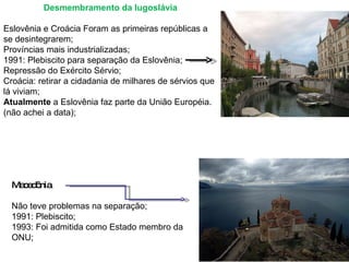 Desmembramento da Iugoslávia   Eslovênia e Croácia Foram as primeiras repúblicas a se desintegrarem; Províncias mais industrializadas; 1991: Plebiscito para separação da Eslovênia; Repressão do Exército Sérvio; Croácia: retirar a cidadania de milhares de sérvios que lá viviam; Atualmente  a Eslovênia faz parte da União Européia. (não achei a data);     Macedônia   Não teve problemas na separação; 1991: Plebiscito; 1993: Foi admitida como Estado membro da ONU; 