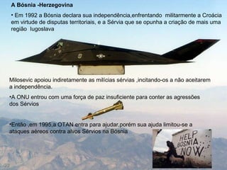Milosevic apoiou indiretamente as milícias sérvias ,incitando-os a não aceitarem a independência. A ONU entrou com uma força de paz insuficiente para conter as agressões dos Sérvios Então ,em 1995,a OTAN entra para ajudar,porém sua ajuda limitou-se a ataques aéreos contra alvos Sérvios na Bósnia A Bósnia -Herzegovina Em 1992 a Bósnia declara sua independência,enfrentando  militarmente a Croácia em virtude de disputas territoriais, e a Sérvia que se opunha a criação de mais uma região  Iugoslava 