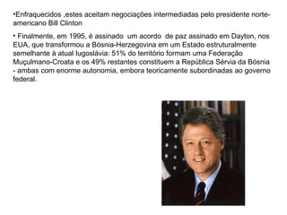 Enfraquecidos ,estes aceitam negociações intermediadas pelo presidente norte-americano Bill Clinton  Finalmente, em 1995, é assinado  um acordo  de paz assinado em Dayton, nos EUA, que transformou a Bósnia-Herzegovina em um Estado estruturalmente semelhante à atual Iugoslávia: 51% do território formam uma Federação Muçulmano-Croata e os 49% restantes constituem a República Sérvia da Bósnia - ambas com enorme autonomia, embora teoricamente subordinadas ao governo federal. 