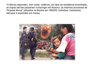 A Sérvia respondeu  com muita  violência, em face da resistência encontrada, as tropas sérvias passaram a empregar em Kosovo, os mesmos processos de "limpeza étnica" utilizados na Bósnia em 1992/95: incêndios, massacres, estrupos e expulsões em massa.   