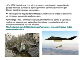 Em 1998; brutalidade dos sérvios causou forte impacto na opinião de países da união européia e alguns governos ocidentais,liderados por Clinton decidiram intervir na questão . A intransigência do presidente Milosevic,fez fracassar todas as tentativas  de conceder autonomia aos kosovares. Em março 1999 , a OTAN decidiu atuar militarmente contra a Iugoslávia, realizando ataques com aviões bombardeios e mísseis disparados por navios estacionados no Mar Adriático. http://veja.abril.com.br/idade/exclusivo/perguntas_respostas/kosovo_independente/index.shtml 