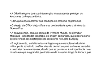 A OTAN alegava que sua intervenção visava apenas proteger os kosovares da limpeza étnica.  EUA querendo reafirmar sua condição de potência hegemônica  O desejo da OTAN de justificar sua continuidade após o término da Guerra Fria  A conveniência, para os países do Primeiro Mundo, de derrubar Milosevic - um ditador xenófobo, de origem comunista, que poderia servir de referencial aos nostálgicos do socialismo no Leste Europeu  E logicamente,  as bilionárias vantagens que o complexo industrial-militar podia extrair do conflito, através de verbas para as forças armadas e contratos de armamentos, desde que se provasse sua importância num mundo em que as grandes potências ainda estavam longe de impor a paz  