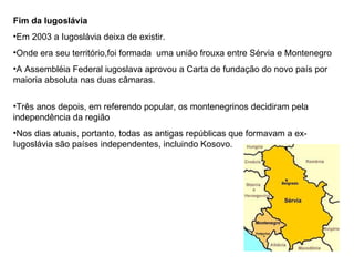 Fim da Iugoslávia  Em 2003 a Iugoslávia deixa de existir. Onde era seu território,foi formada  uma união frouxa entre Sérvia e Montenegro A Assembléia Federal iugoslava aprovou a Carta de fundação do novo país por maioria absoluta nas duas câmaras. Três anos depois, em referendo popular, os montenegrinos decidiram pela independência da região  Nos dias atuais, portanto, todas as antigas repúblicas que formavam a ex-Iugoslávia são países independentes, incluindo Kosovo.  