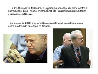 Em 2000 Milosevic foi levado  a julgamento acusado  de crime contra a humanidade  pelo Tribunal Internacional  de Haia,devido as atrocidades praticadas em Kosovo. Em março de 2006, o ex-presidente iugoslavo foi encontrado morto numa unidade de detenção do tribunal.  