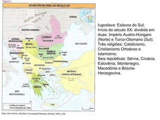 Iugoslavo: Eslavos do Sul; Início do século XX: dividida em duas: Império Austro-Húngaro (Norte) e Turco-Otomano (Sul); Três religiões: Catolicismo, Cristianismo Ortodoxo e Islamismo; Seis repúblicas: Sérvia, Croácia, Eslovênia, Montenegro, Macedônia e Bósnia-Herzegovina. 
