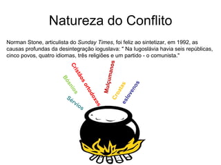 Natureza do Conflito Norman Stone, articulista do  Sunday Times , foi feliz ao sintetizar, em 1992, as causas profundas da desintegração ioguslava: " Na Iugoslávia havia seis repúblicas, cinco povos, quatro idiomas, três religiões e um partido - o comunista." Sérvios Croatas Bósnios eslovenos Mulçumanos Cristãos ortodoxos 