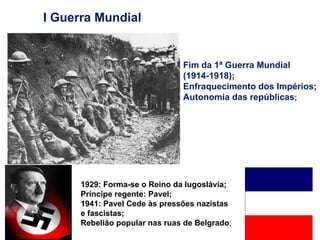 I Guerra Mundial Fim da 1ª Guerra Mundial (1914-1918); Enfraquecimento dos Impérios; Autonomia das repúblicas ; 1929: Forma-se o Reino da Iugoslávia; Príncipe regente: Pavel; 1941: Pavel Cede às pressões nazistas e fascistas; Rebelião popular nas ruas de Belgrado ; 