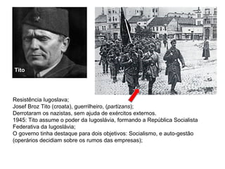   Resistência Iugoslava; Josef Broz Tito (croata), guerrilheiro, ( partizans ); Derrotaram os nazistas, sem ajuda de exércitos externos. 1945: Tito assume o poder da Iugoslávia, formando a República Socialista Federativa da Iugoslávia; O governo tinha destaque para dois objetivos: Socialismo, e auto-gestão (operários decidiam sobre os rumos das empresas); Tito 