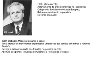 1980: Morte de Tito; Agravamento da crise econômica na Iugoslávia; Colapso do Socialismo no Leste Europeu; Retorna o sentimento separatista; Governo alternado; 1989: Slobodan Milosevic assume o poder; Tenta impedir os movimentos separatistas (interesses dos sérvios em formar a “Grande Sérvia”); Revoga a autonomia dada aos Estados no governo de Tito; Abertura dos portos: Influência de Glasnost e Perestróica (Rússia); Milosevic 