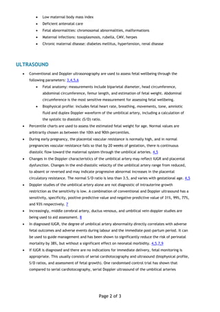 •   Low maternal body mass index
          •   Deficient antenatal care
          •   Fetal abnormalities: chromosomal abnormalities, malformations
          •   Maternal infections: toxoplasmosis, rubella, CMV, herpes
          •   Chronic maternal disease: diabetes mellitus, hypertension, renal disease




ULTRASOUND
  •   Conventional and Doppler ultrasonography are used to assess fetal wellbeing through the
      following parameters: 3,4,5,6
          •   Fetal anatomy: measurements include biparietal diameter, head circumference,
              abdominal circumference, femur length, and estimation of fetal weight. Abdominal
              circumference is the most sensitive measurement for assessing fetal wellbeing.
          •   Biophysical profile: includes fetal heart rate, breathing, movements, tone, amniotic
              fluid and duplex Doppler waveform of the umbilical artery, including a calculation of
              the systolic to diastolic (S/D) ratio.
  •   Percentile charts are used to assess the estimated fetal weight for age. Normal values are
      arbitrarily chosen as between the 10th and 90th percentiles.
  •   During early pregnancy, the placental vascular resistance is normally high, and in normal
      pregnancies vascular resistance falls so that by 20 weeks of gestation, there is continuous
      diastolic flow toward the maternal system through the umbilical arteries. 4,5
  •   Changes in the Doppler characteristics of the umbilical artery may reflect IUGR and placental
      dysfunction. Changes in the end-diastolic velocity of the umbilical artery range from reduced,
      to absent or reversed and may indicate progressive abnormal increases in the placental
      circulatory resistance. The normal S/D ratio is less than 3.5, and varies with gestational age. 4,5
  •   Doppler studies of the umbilical artery alone are not diagnostic of intrauterine growth
      restriction as the sensitivity is low. A combination of conventional and Doppler ultrasound has a
      sensitivity, specificity, positive predictive value and negative predictive value of 31%, 99%, 77%,
      and 93% respectively. 7
  •   Increasingly, middle cerebral artery, ductus venosus, and umbilical vein doppler studies are
      being used to aid assessment. 8
  •   In diagnosed IUGR, the degree of umbilical artery abnormality directly correlates with adverse
      fetal outcomes and adverse events during labour and the immediate post-partum period. It can
      be used to guide management and has been shown to significantly reduce the risk of perinatal
      mortality by 38%, but without a significant effect on neonatal morbidity. 4,5,7,9
  •   If IUGR is diagnosed and there are no indications for immediate delivery, fetal monitoring is
      appropriate. This usually consists of serial cardiotocography and ultrasound (biophysical profile,
      S/D ratios, and assessment of fetal growth). One randomised control trial has shown that
      compared to serial cardiotocography, serial Doppler ultrasound of the umbilical arteries




                                                  Page 2 of 3
 