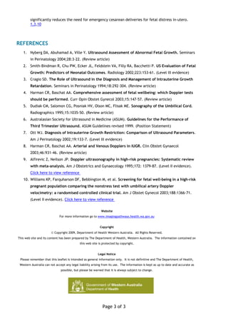 significantly reduces the need for emergency cesarean deliveries for fetal distress in-utero.
        1,3,10




REFERENCES
   1. Nyberg DA, Abuhamad A, Ville Y. Ultrasound Assessment of Abnormal Fetal Growth. Seminars
        in Perinatology 2004;28:3-22. (Review article)
   2. Smith-Bindman R, Chu PW, Ecker JL, Feldstein VA, Filly RA, Bacchetti P. US Evaluation of Fetal
        Growth: Predictors of Neonatal Outcomes. Radiology 2002;223:153-61. (Level III evidence)
   3. Cragio SD. The Role of Ultrasound in the Diagnosis and Management of Intrauterine Growth
        Retardation. Seminars in Perinatology 1994;18:292-304. (Review article)
   4. Harman CR, Baschat AA. Comprehensive assessment of fetal wellbeing: which Doppler tests
        should be performed. Curr Opin Obstet Gynecol 2003;15:147-57. (Review article)
   5. Dudiak CM, Salomon CG, Posniak HV, Olson MC, Flisak ME. Sonography of the Umbilical Cord.
        Radiographics 1995;15:1035-50. (Review article)
   6. Australasian Society for Ultrasound in Medicine (ASUM). Guidelines for the Performance of
        Third Trimester Ultrasound. ASUM Guidelines revised 1999. (Position Statement)
   7. Ott WJ. Diagnosis of Intrauterine Growth Restriction: Comparison of Ultrasound Parameters.
        Am J Perinatology 2002;19:133-7. (Level III evidence)
   8. Harman CR, Baschat AA. Arterial and Venous Dopplers in IUGR. Clin Obstet Gynaecol
        2003;46:931-46. (Review article)
   9. Alfirevic Z, Neilson JP. Doppler ultrasonography in high-risk pregnancies: Systematic review
        with meta-analysis. Am J Obstetrics and Gynaecology 1995;172: 1379-87. (Level II evidence).
        Click here to view reference
   10. Williams KP, Farquharson DF, Bebbington M, et al. Screening for fetal well-being in a high-risk
        pregnant population comparing the nonstress test with umbilical artery Doppler
        velocimetry: a randomised controlled clinical trial. Am J Obstet Gynecol 2003;188:1366-71.
        (Level II evidence). Click here to view reference

                                                            Website
                              For more information go to www.imagingpathways.health.wa.gov.au


                                                           Copyright
                        © Copyright 2009, Department of Health Western Australia. All Rights Reserved.
This web site and its content has been prepared by The Department of Health, Western Australia. The information contained on
                                             this web site is protected by copyright.


                                                          Legal Notice
 Please remember that this leaflet is intended as general information only. It is not definitive and The Department of Health,
 Western Australia can not accept any legal liability arising from its use. The information is kept as up to date and accurate as
                               possible, but please be warned that it is always subject to change.




                                                             Page 3 of 3
 