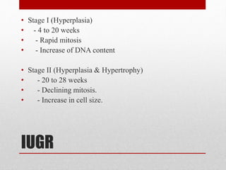 IUGR
• Stage I (Hyperplasia)
• - 4 to 20 weeks
• - Rapid mitosis
• - Increase of DNA content
• Stage II (Hyperplasia & Hypertrophy)
• - 20 to 28 weeks
• - Declining mitosis.
• - Increase in cell size.
 