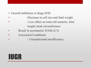IUGR
• Growth Inhibition in Stage II/III
• -Decrease in cell size and fetal weight
• - Less effect on total cell numeric, fetal
length, head circumferance.
• Result in asymmetric IUGR.(2/3)
• Associated Conditions:
• - Uteroplacental insufficiency.
 