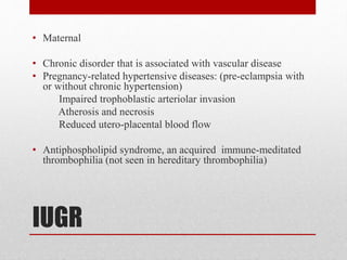 IUGR
• Maternal
• Chronic disorder that is associated with vascular disease
• Pregnancy-related hypertensive diseases: (pre-eclampsia with
or without chronic hypertension)
Impaired trophoblastic arteriolar invasion
Atherosis and necrosis
Reduced utero-placental blood flow
• Antiphospholipid syndrome, an acquired immune-meditated
thrombophilia (not seen in hereditary thrombophilia)
 