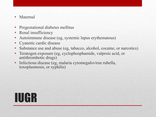IUGR
• Maternal
• Pregestational diabetes mellitus
• Renal insufficiency
• Autoimmune disease (eg, systemic lupus erythematous)
• Cyanotic cardic disease
• Substance use and abuse (eg, tabacco, alcohol, cocaine, or narcotics)
• Teratogen exposure (eg, cyclophosphamide, valproic acid, or
antithrombotic drugs)
• Infectious disease (eg, malaria cytomegalovirus rubella,
toxoplasmosis, or syphilis)
 