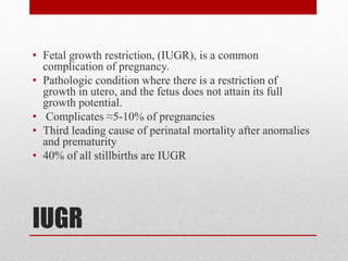 IUGR
• Fetal growth restriction, (IUGR), is a common
complication of pregnancy.
• Pathologic condition where there is a restriction of
growth in utero, and the fetus does not attain its full
growth potential.
• Complicates ≈5-10% of pregnancies
• Third leading cause of perinatal mortality after anomalies
and prematurity
• 40% of all stillbirths are IUGR
 