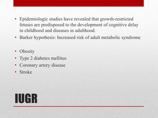 IUGR
• Epidemiologic studies have revealed that growth-restricted
fetuses are predisposed to the development of cognitive delay
in childhood and diseases in adulthood.
• Barker hypothesis: Increased risk of adult metabolic syndrome
• Obesity
• Type 2 diabetes mellitus
• Coronary artery disease
• Stroke
 