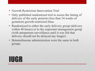 IUGR
• Growth Restriction Intervention Trial
• Only published randomized trial to assess the timing of
delivery of the early preterm (less than 34 weeks of
gestation) growth-restricted fetus.
• Randomized to either the early delivery group (delivery
within 48 hours) or to the expectant management group
(with antepartum surveillance until it was felt that
delivery should not be delayed any longer)
• Betamethasone administration were the same in both
groups
 