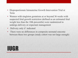 IUGR
• Disproportionate Intrauterine Growth Intervention Trial at
Term
• Women with singleton gestations at or beyond 36 weeks with
suspected fetal growth restriction (defined as an estimated fetal
weight less than the 10th percentile) were randomized to
undergo delivery or expectant management
• Delivery only if indicated
• There were no differences in composite neonatal outcome
between these two groups (study cohort was not large enough)
 