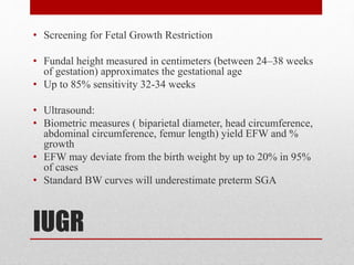 IUGR
• Screening for Fetal Growth Restriction
• Fundal height measured in centimeters (between 24–38 weeks
of gestation) approximates the gestational age
• Up to 85% sensitivity 32-34 weeks
• Ultrasound:
• Biometric measures ( biparietal diameter, head circumference,
abdominal circumference, femur length) yield EFW and %
growth
• EFW may deviate from the birth weight by up to 20% in 95%
of cases
• Standard BW curves will underestimate preterm SGA
 
