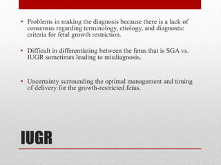 IUGR
• Problems in making the diagnosis because there is a lack of
consensus regarding terminology, etiology, and diagnostic
criteria for fetal growth restriction.
• Difficult in differentiating between the fetus that is SGA vs.
IUGR sometimes leading to misdiagnosis.
• Uncertainty surrounding the optimal management and timing
of delivery for the growth-restricted fetus.
 