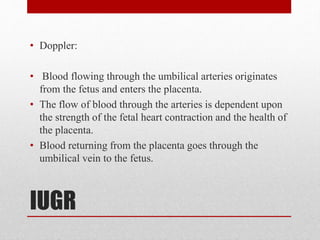 IUGR
• Doppler:
• Blood flowing through the umbilical arteries originates
from the fetus and enters the placenta.
• The flow of blood through the arteries is dependent upon
the strength of the fetal heart contraction and the health of
the placenta.
• Blood returning from the placenta goes through the
umbilical vein to the fetus.
 