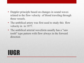 IUGR
• Doppler principle based on changes in sound waves
related to the flow velocity of blood traveling through
these vessels.
• The umbilical artery was first used to study this flow
velocity in in 1977.
• The umbilical arterial waveform usually has a "saw
tooth" type pattern with flow always in the forward
direction
 
