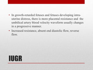 IUGR
• In growth-retarded fetuses and fetuses developing intra-
uterine distress, there is more placental resistance and the
umbilical artery blood velocity waveform usually changes
in a progressive manner.
• Increased resistance, absent end diastolic flow, reverse
flow.
 