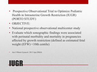 IUGR
• Prospective Observational Trial to Optimize Pediatric
Health in Intrauterine Growth Restriction (IUGR)
(PORTO STUDY)
• OBJECTIVE:
• National prospective observational multicenter study
• Evaluate which sonographic findings were associated
with perinatal morbidity and mortality in pregnancies
affected by growth restriction (defined as estimated fetal
weight (EFW) <10th centile)
• Am J Obstet Gynecol. 2013 Apr;208(4)
 