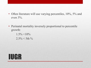 IUGR
• Often literature will use varying percentiles, 10%, 5% and
even 3%.
• Perinatal mortality inversely proportional to percentile
growth:
1.5% <10%
2.5% < 5th %
 
