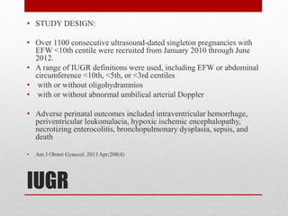 IUGR
• STUDY DESIGN:
• Over 1100 consecutive ultrasound-dated singleton pregnancies with
EFW <10th centile were recruited from January 2010 through June
2012.
• A range of IUGR definitions were used, including EFW or abdominal
circumference <10th, <5th, or <3rd centiles
• with or without oligohydramnios
• with or without abnormal umbilical arterial Doppler
• Adverse perinatal outcomes included intraventricular hemorrhage,
periventricular leukomalacia, hypoxic ischemic encephalopathy,
necrotizing enterocolitis, bronchopulmonary dysplasia, sepsis, and
death
• Am J Obstet Gynecol. 2013 Apr;208(4)
 