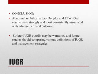 IUGR
• CONCLUSION:
• Abnormal umbilical artery Doppler and EFW <3rd
centile were strongly and most consistently associated
with adverse perinatal outcome.
• Stricter IUGR cutoffs may be warranted and future
studies should comparing various definitions of IUGR
and management strategies
 