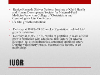 IUGR
• Eunice Kennedy Shriver National Institute of Child Health
and Human Development/Society for Maternal-Fetal
Medicine/American College of Obstetricians and
Gynecologists Joint Conference
• Dx fetal growth restriction:
• Delivery at 38 0/7–39 6/7 weeks of gestation isolated fetal
growth restriction
• Delivery at 34 0/7–37 6/7 weeks of gestation in cases of fetal
growth restriction with additional risk factors for adverse
outcome (eg, oligohydramnios, abnormal umbilical artery
Doppler velocimetry results, maternal risk factors, or co-
morbidities)
 