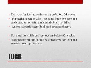 IUGR
• Delivery for fetal growth restriction before 34 weeks:
• Planned at a center with a neonatal intensive care unit
and consultation with a maternal–fetal specialist.
• Antenatal corticosteroids should be administered
• For cases in which delivery occurs before 32 weeks:
• Magnesium sulfate should be considered for fetal and
neonatal neuroprotection.
 