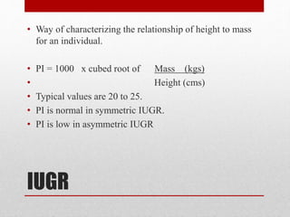 IUGR
• Way of characterizing the relationship of height to mass
for an individual.
• PI = 1000 x cubed root of Mass (kgs)
• Height (cms)
• Typical values are 20 to 25.
• PI is normal in symmetric IUGR.
• PI is low in asymmetric IUGR
 