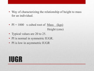 IUGR
• Way of characterizing the relationship of height to mass
for an individual.
• PI = 1000 x cubed root of Mass (kgs)
Height (cms)
• Typical values are 20 to 25.
• PI is normal in symmetric IUGR.
• PI is low in asymmetric IUGR
 