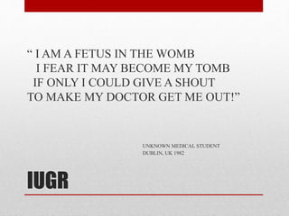 IUGR
“ I AM A FETUS IN THE WOMB
I FEAR IT MAY BECOME MY TOMB
IF ONLY I COULD GIVE A SHOUT
TO MAKE MY DOCTOR GET ME OUT!”
UNKNOWN MEDICAL STUDENT
DUBLIN, UK 1982
 