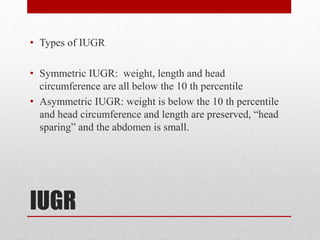 IUGR
• Types of IUGR
• Symmetric IUGR: weight, length and head
circumference are all below the 10 th percentile
• Asymmetric IUGR: weight is below the 10 th percentile
and head circumference and length are preserved, “head
sparing” and the abdomen is small.
 