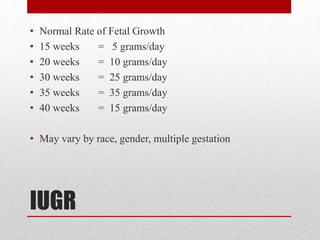 IUGR
• Normal Rate of Fetal Growth
• 15 weeks = 5 grams/day
• 20 weeks = 10 grams/day
• 30 weeks = 25 grams/day
• 35 weeks = 35 grams/day
• 40 weeks = 15 grams/day
• May vary by race, gender, multiple gestation
 
