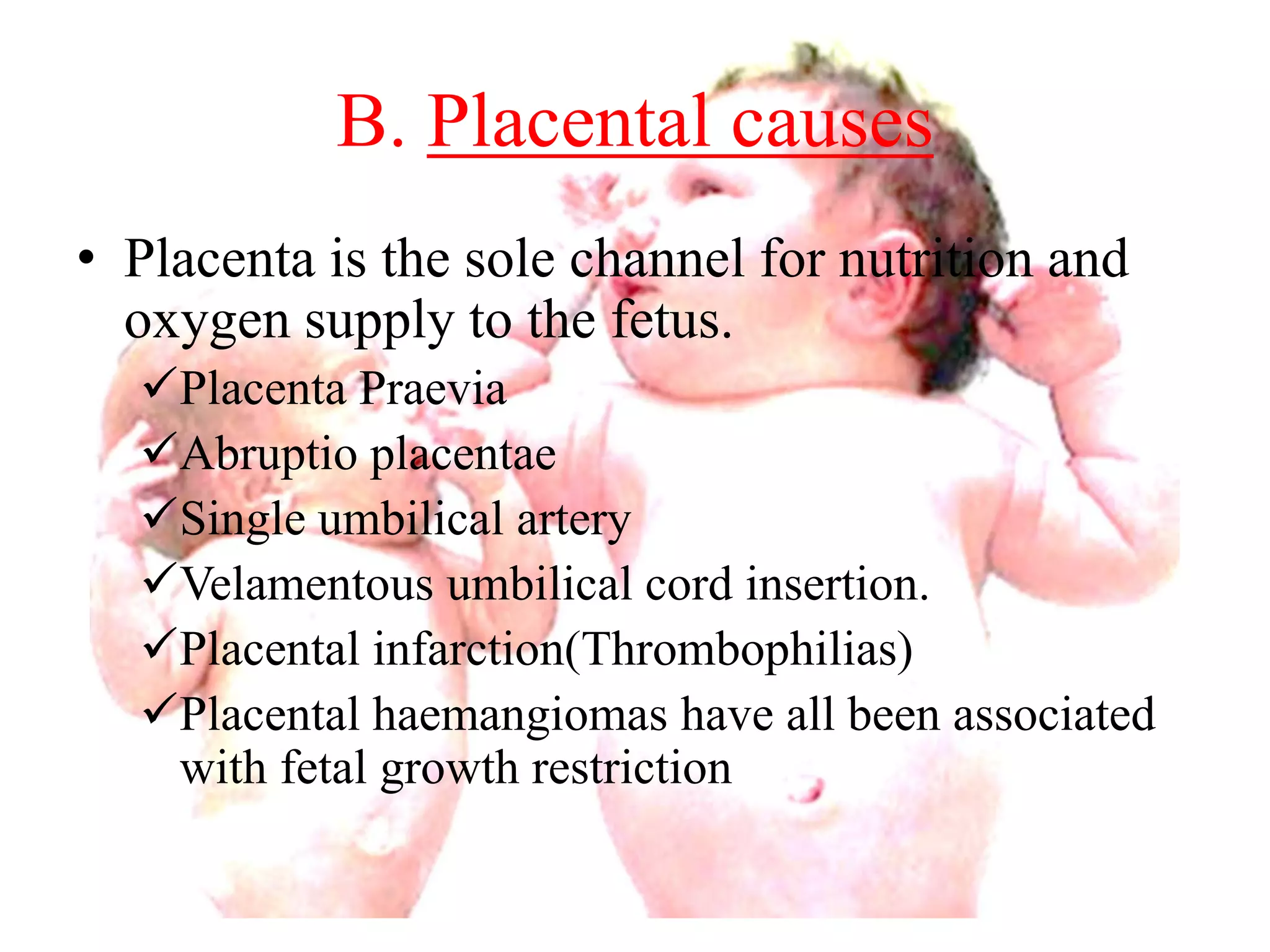 B. Placental causes 
• Placenta is the sole channel for nutrition and 
oxygen supply to the fetus. 
Placenta Praevia 
Abruptio placentae 
Single umbilical artery 
Velamentous umbilical cord insertion. 
Placental infarction(Thrombophilias) 
Placental haemangiomas have all been associated 
with fetal growth restriction 
 