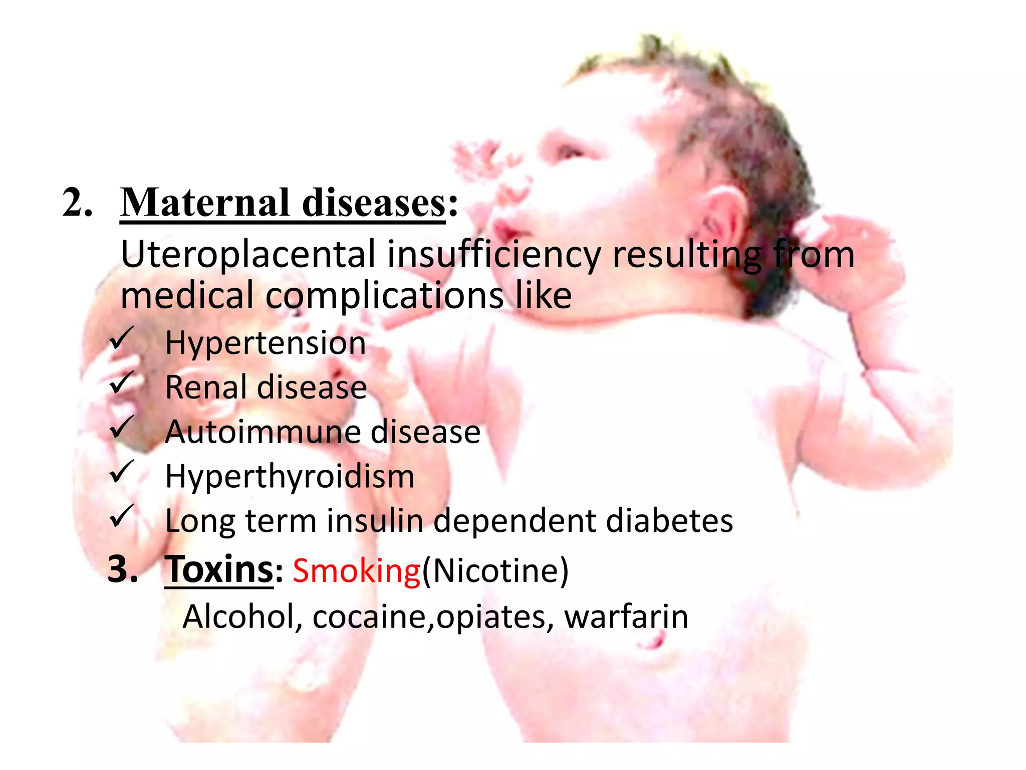 2. Maternal diseases: 
Uteroplacental insufficiency resulting from 
medical complications like 
 Hypertension 
 Renal disease 
 Autoimmune disease 
 Hyperthyroidism 
 Long term insulin dependent diabetes 
3. Toxins: Smoking(Nicotine) 
Alcohol, cocaine,opiates, warfarin 
 