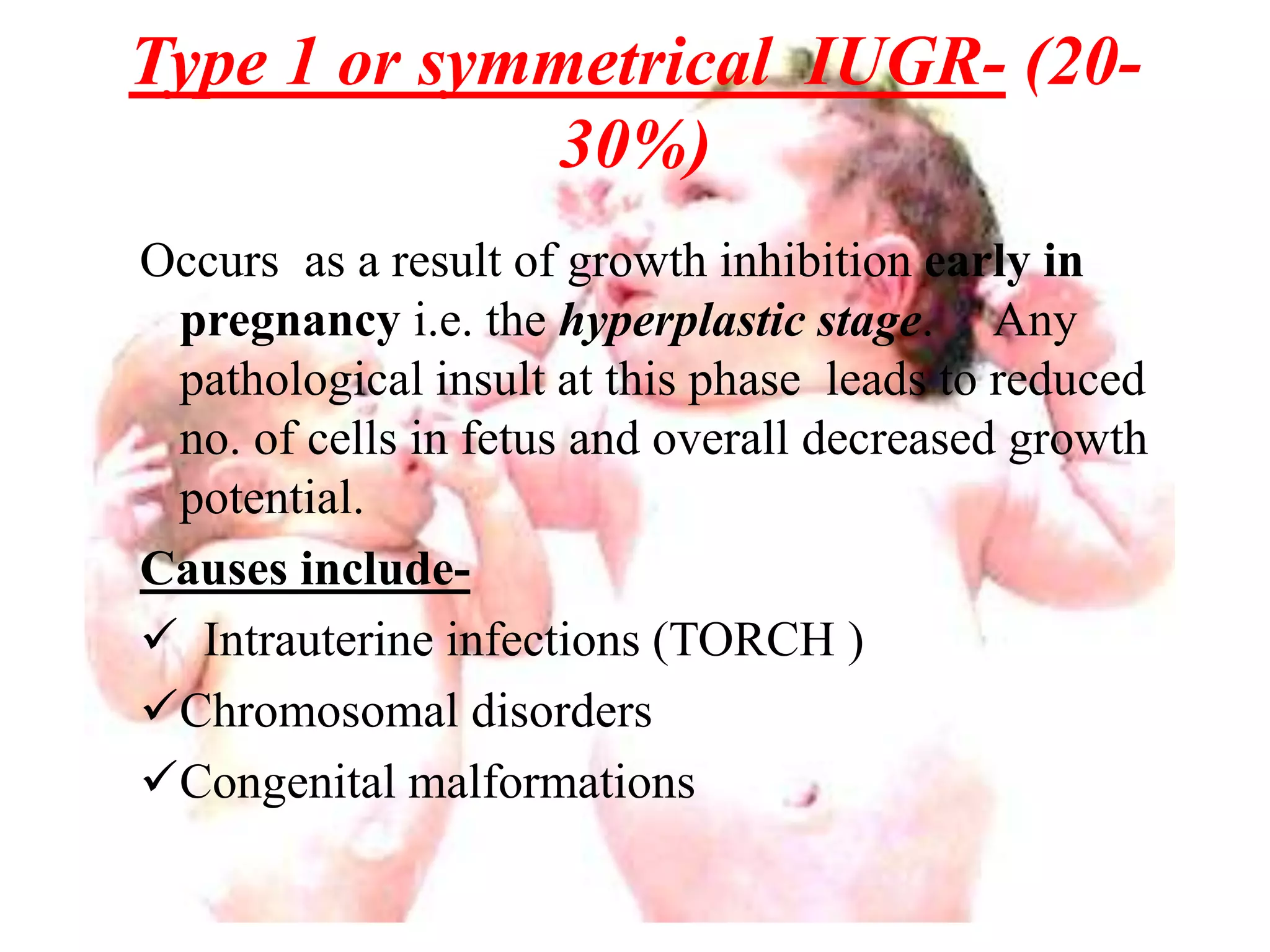 Type 1 or symmetrical IUGR- (20- 
30%) 
Occurs as a result of growth inhibition early in 
pregnancy i.e. the hyperplastic stage. Any 
pathological insult at this phase leads to reduced 
no. of cells in fetus and overall decreased growth 
potential. 
Causes include- 
 Intrauterine infections (TORCH ) 
Chromosomal disorders 
Congenital malformations 
 