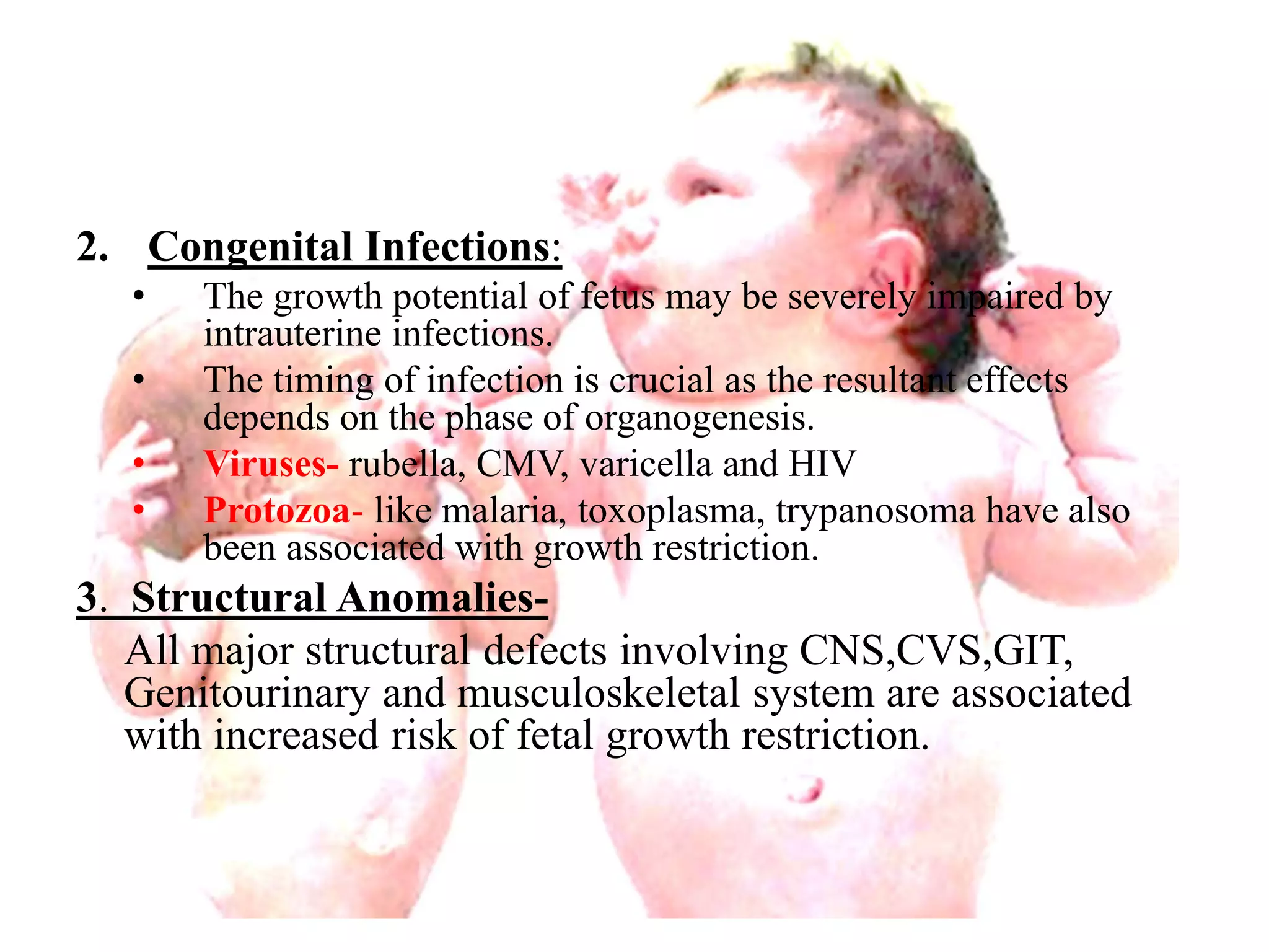 2. Congenital Infections: 
• The growth potential of fetus may be severely impaired by 
intrauterine infections. 
• The timing of infection is crucial as the resultant effects 
depends on the phase of organogenesis. 
• Viruses- rubella, CMV, varicella and HIV 
• Protozoa- like malaria, toxoplasma, trypanosoma have also 
been associated with growth restriction. 
3. Structural Anomalies- 
All major structural defects involving CNS,CVS,GIT, 
Genitourinary and musculoskeletal system are associated 
with increased risk of fetal growth restriction. 
 