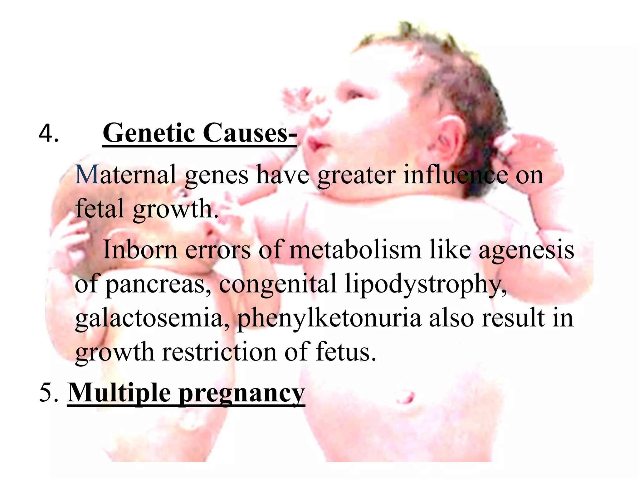 4. Genetic Causes- 
Maternal genes have greater influence on 
fetal growth. 
Inborn errors of metabolism like agenesis 
of pancreas, congenital lipodystrophy, 
galactosemia, phenylketonuria also result in 
growth restriction of fetus. 
5. Multiple pregnancy 
 