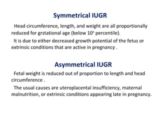 Symmetrical IUGR
Head circumference, length, and weight are all proportionally
reduced for grstational age (below 10th
percentile).
It is due to either decreased growth potential of the fetus or
extrinsic conditions that are active in pregnancy .
Asymmetrical IUGR
Fetal weight is reduced out of proportion to length and head
circumference .
The usual causes are uteroplacental insufficiency, maternal
malnutrition, or extrinsic conditions appearing late in pregnancy.
 