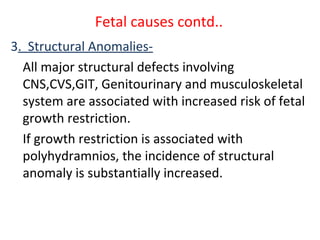 Fetal causes contd..
3. Structural Anomalies-
All major structural defects involving
CNS,CVS,GIT, Genitourinary and musculoskeletal
system are associated with increased risk of fetal
growth restriction.
If growth restriction is associated with
polyhydramnios, the incidence of structural
anomaly is substantially increased.
 