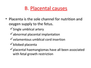 B. Placental causes
• Placenta is the sole channel for nutrition and
oxygen supply to the fetus.
Single umblical artery
abnormal placental implantation
velamentous umblical cord insertion
bilobed placenta
placental haemangiomas have all been associated
with fetal growth restriction
 