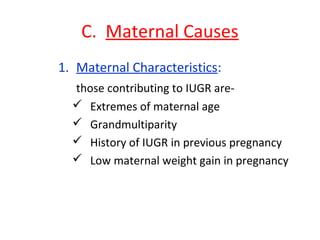C. Maternal Causes
1. Maternal Characteristics:
those contributing to IUGR are-
 Extremes of maternal age
 Grandmultiparity
 History of IUGR in previous pregnancy
 Low maternal weight gain in pregnancy
 